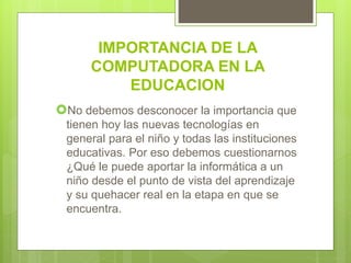 IMPORTANCIA DE LA
COMPUTADORA EN LA
EDUCACION
No debemos desconocer la importancia que
tienen hoy las nuevas tecnologías en
general para el niño y todas las instituciones
educativas. Por eso debemos cuestionarnos
¿Qué le puede aportar la informática a un
niño desde el punto de vista del aprendizaje
y su quehacer real en la etapa en que se
encuentra.
 