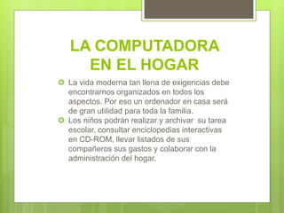 LA COMPUTADORA
EN EL HOGAR
 La vida moderna tan llena de exigencias debe
encontrarnos organizados en todos los
aspectos. Por eso un ordenador en casa será
de gran utilidad para toda la familia.
 Los niños podrán realizar y archivar su tarea
escolar, consultar enciclopedias interactivas
en CD-ROM, llevar listados de sus
compañeros sus gastos y colaborar con la
administración del hogar.
 