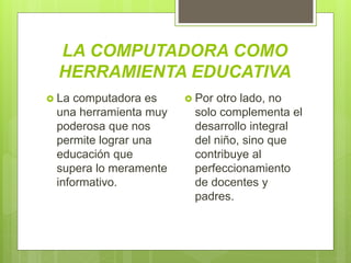 LA COMPUTADORA COMO
HERRAMIENTA EDUCATIVA
 Por otro lado, no
solo complementa el
desarrollo integral
del niño, sino que
contribuye al
perfeccionamiento
de docentes y
padres.
 La computadora es
una herramienta muy
poderosa que nos
permite lograr una
educación que
supera lo meramente
informativo.
 