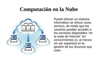 Computación en la Nube
Puede ofrecer un sistema
informático se ofrece como
servicio, de modo que los
usuarios puedan acceder a
los servicios disponibles "en
la nube de Internet" sin
conocimientos (o, al menos
sin ser expertos) en la
gestión de los recursos que
usan.

 