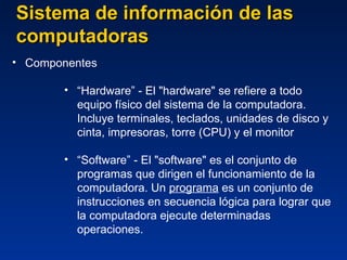 Sistema de información de las computadoras Componentes “ Hardware” -  El "hardware" se refiere a todo equipo físico del sistema de la computadora .  Incluye terminales, teclados, unidades de disco y cinta, impresoras, torre (CPU) y el monitor   “ Software” -  El "software" es el conjunto de programas que dirigen el funcionamiento de la computadora. Un  programa  es un conjunto de instrucciones en secuencia lógica para lograr que la computadora ejecute determinadas operaciones. 