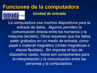 Funciones de la computadora Unidad de entrada La computadora usa muchos dispositivos para la entrada de datos.  Algunos permiten la comunicación directa entre los humanos y la máquina (teclado). Otros requieren que los datos estén grabados en un medio de entrada, como papel o material magnético (cintas magnéticas o discos flexibles).  Sin importar el tipo de dispositivo usado, todos son componentes para la interpretación y la comunicación entre las personas y la computadora. Entrada 