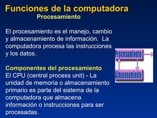 Funciones de la computadora Procesamiento  El procesamiento es el manejo, cambio y almacenamiento de información.  La computadora procesa las instrucciones y los datos. Componentes del procesamiento El CPU (central process unit) - La unidad de memoria o almacenamiento primario es parte del sistema de la computadora que almacena información o instrucciones para ser procesadas.   Procesamiento Almacenamiento 