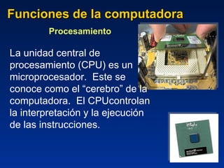 Funciones de la computadora Procesamiento  La unidad central de procesamiento (CPU) es un microprocesador.  Este se conoce como el “cerebro” de la computadora.  El CPUcontrolan la interpretación y la ejecución de las instrucciones.  