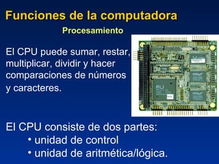 Funciones de la computadora Procesamiento  El CPU puede sumar, restar,  multiplicar, dividir y hacer comparaciones de números  y caracteres.    El CPU consiste de dos partes: unidad de control  unidad de aritmética/lógica. 