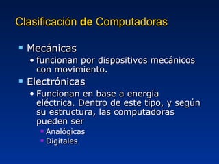 Clasificación  de  Computadoras  Mecánicas funcionan por dispositivos mecánicos con movimiento. Electrónicas Funcionan en base a energía eléctrica. Dentro de este tipo, y según su estructura, las computadoras pueden ser Analógicas Digitales 
