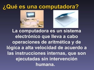 ¿Qué es una computadora? La computadora es un sistema electrónico que lleva a cabo operaciones de aritmética y de lógica a alta velocidad de acuerdo a las instrucciones internas, que son ejecutadas sin intervención humana.   