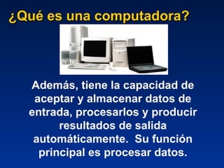 ¿Qué es una computadora? Además, tiene la capacidad de aceptar y almacenar datos de entrada, procesarlos y producir resultados de salida automáticamente.   Su función principal es procesar datos. 