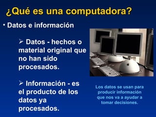 ¿Qué es una computadora? Datos e información Datos - hechos o material original que no han sido procesados. Información - es el producto de los datos ya procesados. Los datos se usan para producir información que nos va a ayudar a tomar decisiones. 