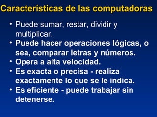 Características de las computadoras Puede sumar, restar, dividir y multiplicar.  Puede hacer operaciones lógicas, o sea, comparar letras y números.  Opera a alta velocidad.  Es exacta o precisa - realiza exactamente lo que se le indica. Es eficiente - puede trabajar sin detenerse.  