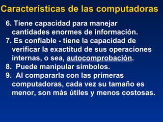 Características de las computadoras 6. Tiene capacidad para manejar cantidades enormes de información.  7. Es confiable - tiene la capacidad de verificar la exactitud de sus operaciones internas, o sea,  autocomprobación .  8.  Puede manipular símbolos.  9.  Al compararla con las primeras computadoras, cada vez su tamaño es menor, son más útiles y menos costosas.   