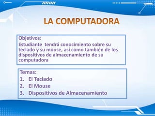 LA COMPUTADORA Objetivos: Estudiante  tendrá conocimiento sobre su teclado y su mouse, así como también de los dispositivos de almacenamiento de su computadora Temas:  El Teclado El Mouse Dispositivos de Almacenamiento 