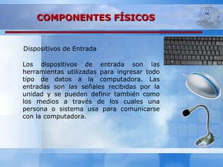 Dispositivos de Entrada
COMPONENTES FÍSICOSCOMPONENTES FÍSICOS
Los dispositivos de entrada son las
herramientas utilizadas para ingresar todo
tipo de datos a la computadora. Las
entradas son las señales recibidas por la
unidad y se pueden definir también como
los medios a través de los cuales una
persona o sistema usa para comunicarse
con la computadora.
 