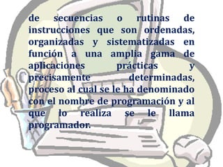de secuencias o rutinas de instrucciones que son ordenadas, organizadas y sistematizadas en función a una amplia gama de aplicaciones prácticas y precisamente determinadas, proceso al cual se le ha denominado con el nombre de programación y al que lo realiza se le llama programador.