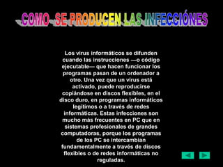 Los virus informáticos se difunden
  cuando las instrucciones —o código
 ejecutable— que hacen funcionar los
  programas pasan de un ordenador a
     otro. Una vez que un virus está
      activado, puede reproducirse
 copiándose en discos flexibles, en el
disco duro, en programas informáticos
      legítimos o a través de redes
  informáticas. Estas infecciones son
  mucho más frecuentes en PC que en
   sistemas profesionales de grandes
computadoras, porque los programas
        de los PC se intercambian
 fundamentalmente a través de discos
  flexibles o de redes informáticas no
                reguladas.
 