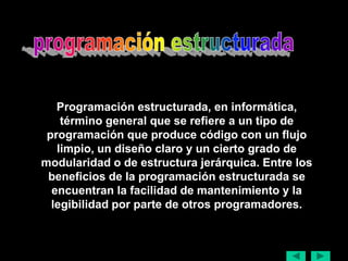 Programación estructurada, en informática,
    término general que se refiere a un tipo de
 programación que produce código con un flujo
   limpio, un diseño claro y un cierto grado de
modularidad o de estructura jerárquica. Entre los
 beneficios de la programación estructurada se
  encuentran la facilidad de mantenimiento y la
  legibilidad por parte de otros programadores.
 