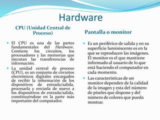Hardware
CPU (Unidad Central de
Proceso) Pantalla o monitor
 El CPU es una de las partes
fundamentales del Hardware.
Contiene los circuitos, los
procesadores y las memorias que
ejecutan las transferencias de
información.
 La unidad central de proceso
(CPU), es un conjunto de circuitos
electrónicos digitales encargados
de recibir la información de los
dispositivos de entrada/salida,
procesarla y enviarla de nuevo a
los dispositivos de entrada/salida,
constituyéndose en la parte más
importante del computador.
 Es un periférico de salida y en su
superficie luminiscente es en la
que se reproducen las imágenes.
El monitor es el que mantiene
informado al usuario de lo que
está haciendo el computador en
cada momento.
 Las características de un
monitor dependen de la calidad
de la imagen y esta del número
de píxeles que dispone y del
número de colores que pueda
mostrar.
 