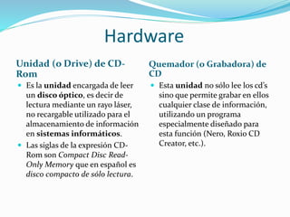 Hardware
Unidad (o Drive) de CD-
Rom
Quemador (o Grabadora) de
CD
 Es la unidad encargada de leer
un disco óptico, es decir de
lectura mediante un rayo láser,
no recargable utilizado para el
almacenamiento de información
en sistemas informáticos.
 Las siglas de la expresión CD-
Rom son Compact Disc Read-
Only Memory que en español es
disco compacto de sólo lectura.
 Esta unidad no sólo lee los cd’s
sino que permite grabar en ellos
cualquier clase de información,
utilizando un programa
especialmente diseñado para
esta función (Nero, Roxio CD
Creator, etc.).
 