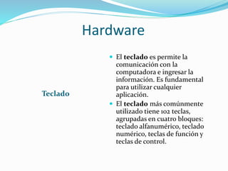 Hardware
Teclado
 El teclado es permite la
comunicación con la
computadora e ingresar la
información. Es fundamental
para utilizar cualquier
aplicación.
 El teclado más comúnmente
utilizado tiene 102 teclas,
agrupadas en cuatro bloques:
teclado alfanumérico, teclado
numérico, teclas de función y
teclas de control.
 