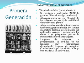 Primera
Generación
CARACTERISTICAS PRINCIPALES:
 Válvula electrónica (tubos al vacío.)
 Se construye el ordenador ENIAC de
grandes dimensiones (30 toneladas.)
 Alto consumo de energía. El voltaje de
los tubos era de 300 v y la posibilidad
de fundirse era grande.
 Almacenamiento de la información en
tambor magnético interior. Un tambor
magnético disponía de su interior del
ordenador, recogía y memorizaba los
datos y los programas que se le
suministraban mediante tarjetas.
 Lenguaje de máquina. La
programación se codifica en un
lenguaje muy rudimentario
denominado lenguaje de máquina.
Consistía en la yuxtaposición de largo
bits o cadenas de cero y unos.
 