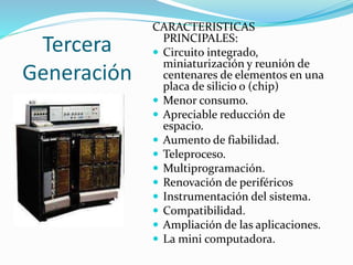 Tercera
Generación
CARACTERISTICAS
PRINCIPALES:
 Circuito integrado,
miniaturización y reunión de
centenares de elementos en una
placa de silicio o (chip)
 Menor consumo.
 Apreciable reducción de
espacio.
 Aumento de fiabilidad.
 Teleproceso.
 Multiprogramación.
 Renovación de periféricos
 Instrumentación del sistema.
 Compatibilidad.
 Ampliación de las aplicaciones.
 La mini computadora.
 