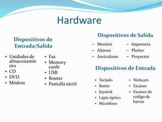 Hardware
Dispositivos de Entrada
Dispositivos de Salida
 Teclado
 Ratón
 Joystick
 Lápiz óptico
 Micrófono
 Webcam
 Escáner
 Escáner de
código de
barras
 Unidades de
almacenamie
nto
 CD
 DVD
 Módem
 Fax
 Memory
cards
 USB
 Router
 Pantalla táctil
– Monitor
– Altavoz
– Auriculares
– Impresora
– Plotter
– Proyector
Dispositivos de
Entrada/Salida
 