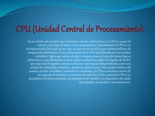 Es un circuito microscópico que interpreta y ejecuta instrucciones. La CPU se ocupa del
control y el proceso de datos en las computadoras. Generalmente, la CPU es un
microprocesador fabricado en un chip, un único trozo de silicio que contiene millones de
componentes electrónicos. El microprocesador de la CPU está formado por una unidad
aritmético- lógica que realiza cálculos y comparaciones, y toma decisiones lógicas
(determina si una afirmación es cierta o falsa mediante las reglas del álgebra de Boole);
por una serie de registros donde se almacena información temporalmente, y por una
unidad de control que interpreta y ejecuta las instrucciones. Para aceptar órdenes del
usuario, acceder a los datos y presentar los resultados, la CPU se comunica a través de
un conjunto de circuitos o conexiones llamado bus. El bus conecta la CPU a los
dispositivos de almacenamiento, los dispositivos de entrada y los dispositivos de salida
(por ejemplo, un monitor o una impresora).
 