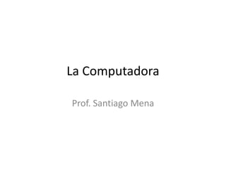 La Computadora
Prof. Santiago Mena
 