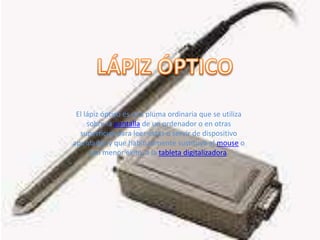 LÁPIZ ÓPTICOEl lápiz óptico es una pluma ordinaria que se utiliza sobre la pantalla de un ordenador o en otras superficies para leer éstas o servir de dispositivo apuntador y que habitualmente sustituye al mouse o con menor éxito, a la tableta digitalizadora. 