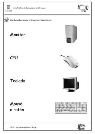 Guía Práctica de Computación 1ero Primaria




Une las palabras con el dibujo correspondiente




Monitor




CPU




Teclado




Mouse
o ratón



DCTI - Sección Académica – NSLM                  1
 
