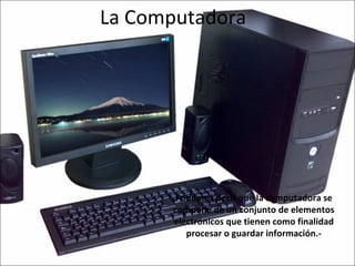 La Computadora Podemos decir que la computadora se compone de un conjunto de elementos electrónicos que tienen como finalidad procesar o guardar información.- 