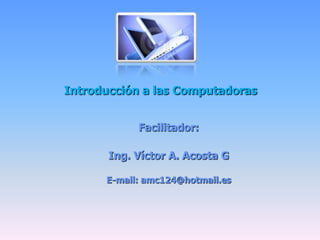 Introducción a las Computadoras Facilitador: Ing. Víctor A. Acosta G E-mail: amc124@hotmail.es 