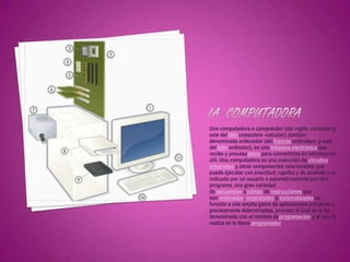 Una computadora o computador (del inglés computer y
este del latíncomputare -calcular), también
denominada ordenador (del francés ordinateur, y este
del latín ordinator), es una máquina electrónica que
recibe y procesadatos para convertirlos en información
útil. Una computadora es una colección de circuitos
integrados y otros componentes relacionados que
puede ejecutar con exactitud, rapidez y de acuerdo a lo
indicado por un usuario o automáticamente por otro
programa, una gran variedad
de secuencias orutinas de instrucciones que
son ordenadas, organizadas y sistematizadas en
función a una amplia gama de aplicaciones prácticas y
precisamente determinadas, proceso al cual se le ha
denominado con el nombre deprogramación y al que lo
realiza se le llama programador.
 