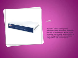 Dispositivo externo que me permite
interconectar redes de diferentes topologias -
este tema se hablara en otra Noticia- ya que
con este se podria realizar la interconexion de
varias redes y de diferentes cantidades de
computadoras cada una de las redes.
 