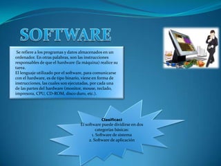 Se refiere a los programas y datos almacenados en un
ordenador. En otras palabras, son las instrucciones
responsables de que el hardware (la máquina) realice su
tarea.
El lenguaje utilizado por el software, para comunicarse
con el hardware, es de tipo binario, viene en forma de
instrucciones, las cuales son ejecutadas, por cada una
de las partes del hardware (monitor, mouse, teclado,
impresora, CPU, CD-ROM, disco duro, etc.).




                                              Clasificaci
                                   El software puede dividirse en dos
                                             categorías básicas:
                                          1. Software de sistema
                                        2. Software de aplicación
 