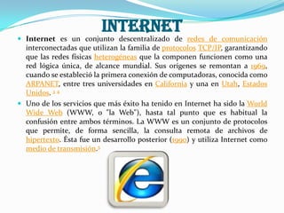 Internet
 Internet es un conjunto descentralizado de redes de comunicación
  interconectadas que utilizan la familia de protocolos TCP/IP, garantizando
  que las redes físicas heterogéneas que la componen funcionen como una
  red lógica única, de alcance mundial. Sus orígenes se remontan a 1969,
  cuando se estableció la primera conexión de computadoras, conocida como
  ARPANET, entre tres universidades en California y una en Utah, Estados
  Unidos. 3 4
 Uno de los servicios que más éxito ha tenido en Internet ha sido la World
  Wide Web (WWW, o "la Web"), hasta tal punto que es habitual la
  confusión entre ambos términos. La WWW es un conjunto de protocolos
  que permite, de forma sencilla, la consulta remota de archivos de
  hipertexto. Ésta fue un desarrollo posterior (1990) y utiliza Internet como
  medio de transmisión.5
 