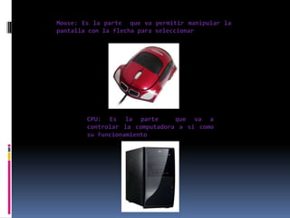 Mouse: Es la parte que va permitir manipular la
pantalla con la flecha para seleccionar




        CPU: Es la parte        que va a
        controlar la computadora a si como
        su funcionamiento
 