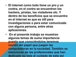 • El internet como todo tiene un pro y un
contra, en el contra se encuentran los
hackers, piratas, los violadores etc. Y
dentro de los beneficios que se encuentra
en el internet es que es útil para
investigaciones o para estar comunicado
con alguna persona, entre otras
aplicaciones.
• En el presente trabajo se muestran
algunos temas de suma importancia
puesto que conociéndolos tenemos
noción del papel que juegan las
computadoras en la sociedad. También se
mencionan de las profesionales que han
dedicado su vida al cuidado de esta asi
 