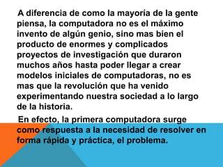A diferencia de como la mayoría de la gente
piensa, la computadora no es el máximo
invento de algún genio, sino mas bien el
producto de enormes y complicados
proyectos de investigación que duraron
muchos años hasta poder llegar a crear
modelos iniciales de computadoras, no es
mas que la revolución que ha venido
experimentando nuestra sociedad a lo largo
de la historia.
En efecto, la primera computadora surge
como respuesta a la necesidad de resolver en
forma rápida y práctica, el problema.
 