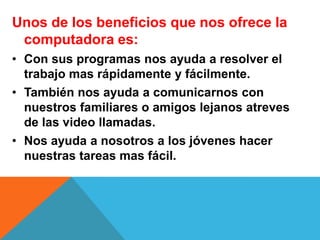Unos de los beneficios que nos ofrece la
computadora es:
• Con sus programas nos ayuda a resolver el
trabajo mas rápidamente y fácilmente.
• También nos ayuda a comunicarnos con
nuestros familiares o amigos lejanos atreves
de las video llamadas.
• Nos ayuda a nosotros a los jóvenes hacer
nuestras tareas mas fácil.
 