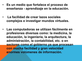 • Es un medio que fortalece el proceso de
enseñanza - aprendizaje en la educación.
• La facilidad de crear lazos sociales
complejos e investigar mundos virtuales.
• Las computadoras se utilizan fácilmente en
profesiones diversas como: la medicina, la
educación, la ingeniería, la arquitectura, la
administración, la contabilidad, etc. o en
sectores como el gobierno ya que procesan
con mucha facilidad y gran velocidad
enormes volúmenes de información.
 
