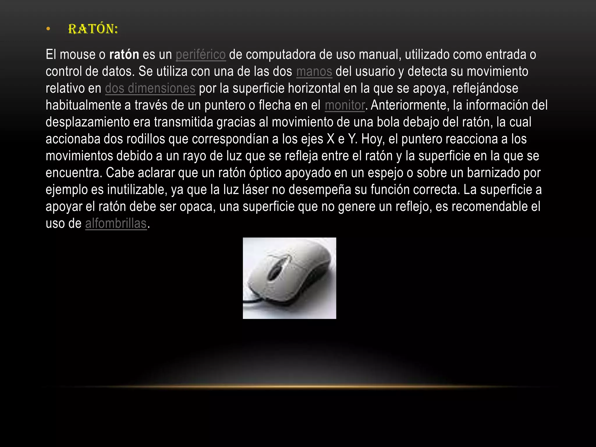 • RATÓN:
El mouse o ratón es un periférico de computadora de uso manual, utilizado como entrada o
control de datos. Se utiliza con una de las dos manos del usuario y detecta su movimiento
relativo en dos dimensiones por la superficie horizontal en la que se apoya, reflejándose
habitualmente a través de un puntero o flecha en el monitor. Anteriormente, la información del
desplazamiento era transmitida gracias al movimiento de una bola debajo del ratón, la cual
accionaba dos rodillos que correspondían a los ejes X e Y. Hoy, el puntero reacciona a los
movimientos debido a un rayo de luz que se refleja entre el ratón y la superficie en la que se
encuentra. Cabe aclarar que un ratón óptico apoyado en un espejo o sobre un barnizado por
ejemplo es inutilizable, ya que la luz láser no desempeña su función correcta. La superficie a
apoyar el ratón debe ser opaca, una superficie que no genere un reflejo, es recomendable el
uso de alfombrillas.
 