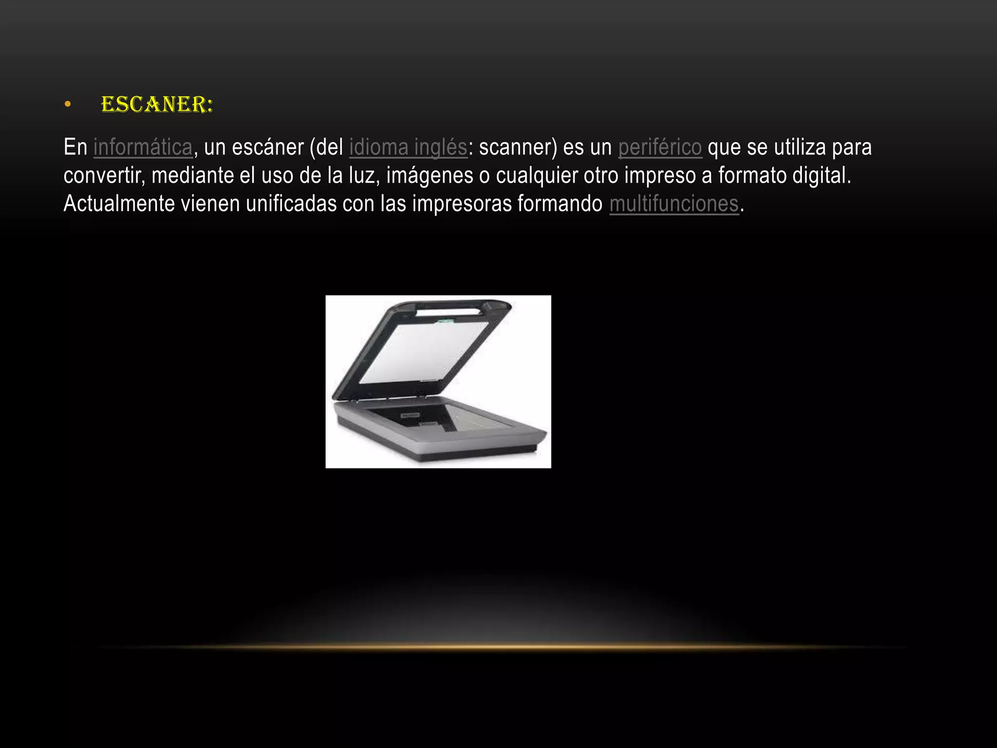 • ESCANER:
En informática, un escáner (del idioma inglés: scanner) es un periférico que se utiliza para
convertir, mediante el uso de la luz, imágenes o cualquier otro impreso a formato digital.
Actualmente vienen unificadas con las impresoras formando multifunciones.
 