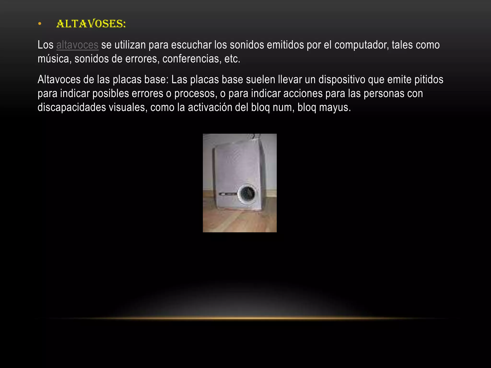 • ALTAVOSES:
Los altavoces se utilizan para escuchar los sonidos emitidos por el computador, tales como
música, sonidos de errores, conferencias, etc.
Altavoces de las placas base: Las placas base suelen llevar un dispositivo que emite pitidos
para indicar posibles errores o procesos, o para indicar acciones para las personas con
discapacidades visuales, como la activación del bloq num, bloq mayus.
 