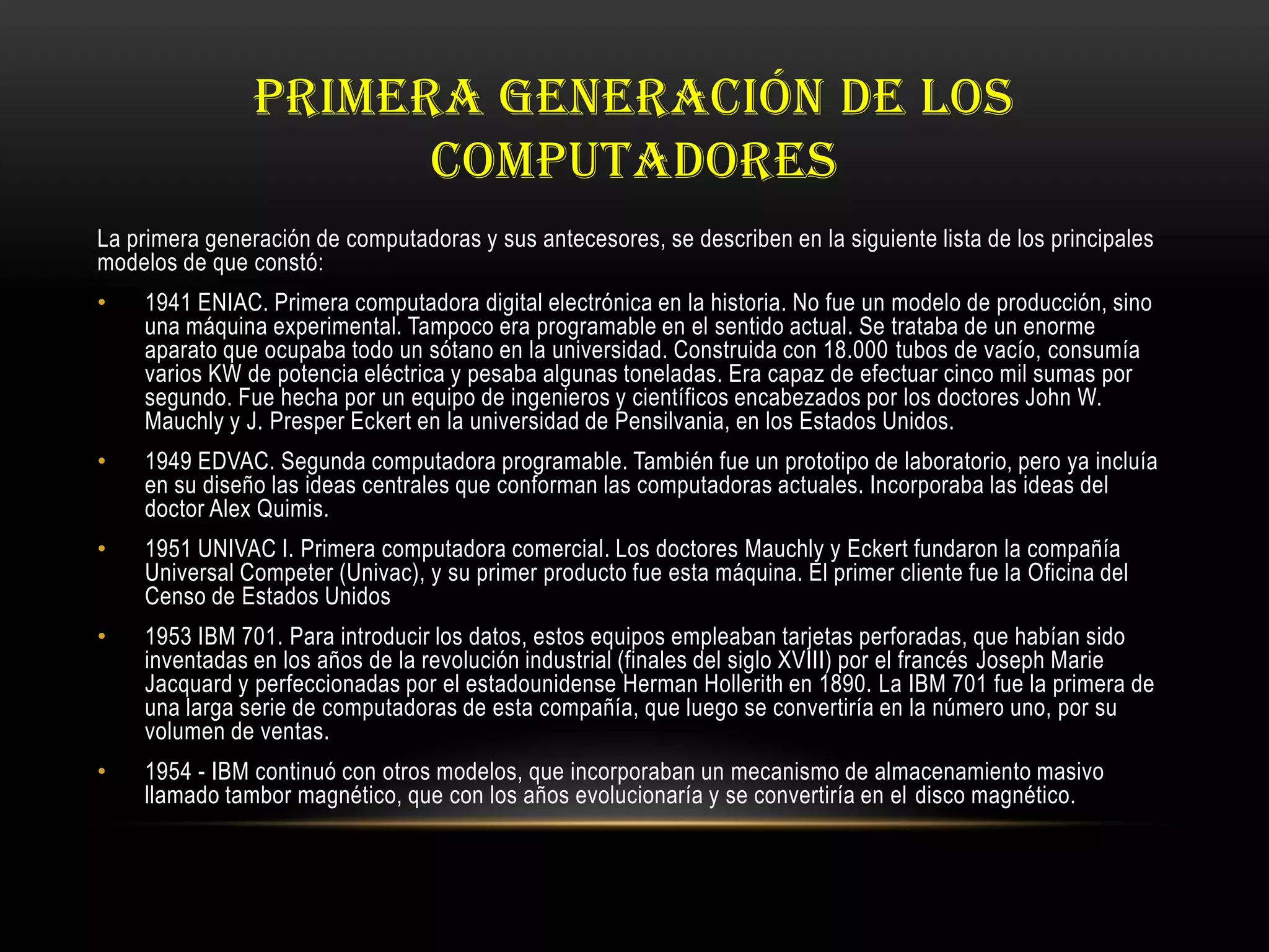 PRIMERA GENERACIÓN DE LOS
COMPUTADORES
La primera generación de computadoras y sus antecesores, se describen en la siguiente lista de los principales
modelos de que constó:
• 1941 ENIAC. Primera computadora digital electrónica en la historia. No fue un modelo de producción, sino
una máquina experimental. Tampoco era programable en el sentido actual. Se trataba de un enorme
aparato que ocupaba todo un sótano en la universidad. Construida con 18.000 tubos de vacío, consumía
varios KW de potencia eléctrica y pesaba algunas toneladas. Era capaz de efectuar cinco mil sumas por
segundo. Fue hecha por un equipo de ingenieros y científicos encabezados por los doctores John W.
Mauchly y J. Presper Eckert en la universidad de Pensilvania, en los Estados Unidos.
• 1949 EDVAC. Segunda computadora programable. También fue un prototipo de laboratorio, pero ya incluía
en su diseño las ideas centrales que conforman las computadoras actuales. Incorporaba las ideas del
doctor Alex Quimis.
• 1951 UNIVAC I. Primera computadora comercial. Los doctores Mauchly y Eckert fundaron la compañía
Universal Competer (Univac), y su primer producto fue esta máquina. El primer cliente fue la Oficina del
Censo de Estados Unidos
• 1953 IBM 701. Para introducir los datos, estos equipos empleaban tarjetas perforadas, que habían sido
inventadas en los años de la revolución industrial (finales del siglo XVIII) por el francés Joseph Marie
Jacquard y perfeccionadas por el estadounidense Herman Hollerith en 1890. La IBM 701 fue la primera de
una larga serie de computadoras de esta compañía, que luego se convertiría en la número uno, por su
volumen de ventas.
• 1954 - IBM continuó con otros modelos, que incorporaban un mecanismo de almacenamiento masivo
llamado tambor magnético, que con los años evolucionaría y se convertiría en el disco magnético.
 