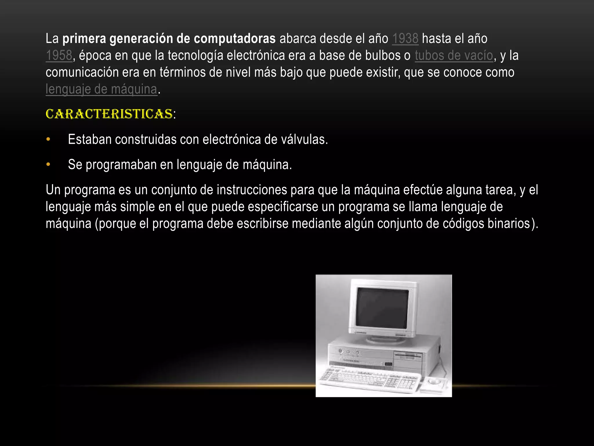 La primera generación de computadoras abarca desde el año 1938 hasta el año
1958, época en que la tecnología electrónica era a base de bulbos o tubos de vacío, y la
comunicación era en términos de nivel más bajo que puede existir, que se conoce como
lenguaje de máquina.
CARACTERISTICAS:
• Estaban construidas con electrónica de válvulas.
• Se programaban en lenguaje de máquina.
Un programa es un conjunto de instrucciones para que la máquina efectúe alguna tarea, y el
lenguaje más simple en el que puede especificarse un programa se llama lenguaje de
máquina (porque el programa debe escribirse mediante algún conjunto de códigos binarios).
 