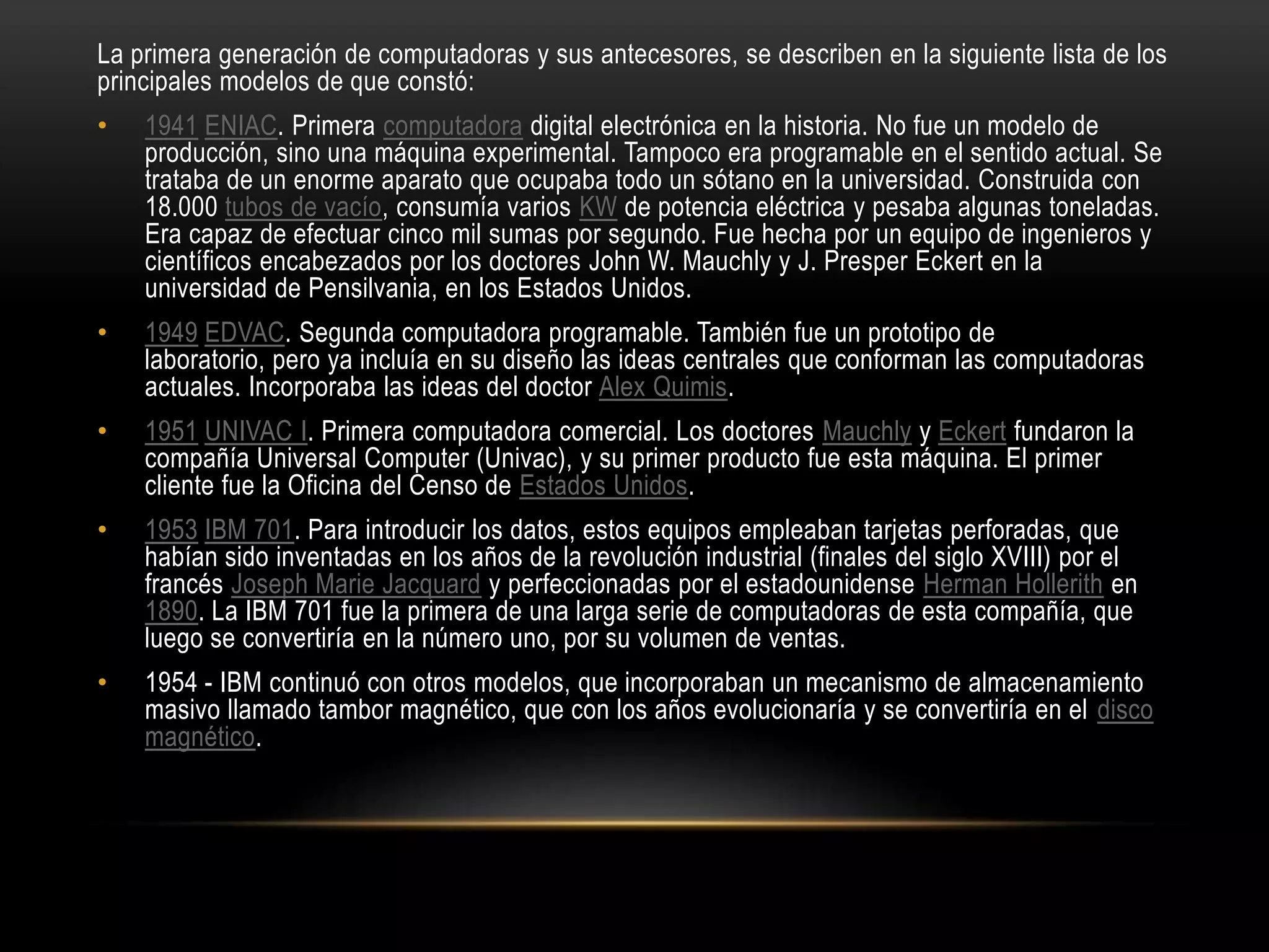 La primera generación de computadoras y sus antecesores, se describen en la siguiente lista de los
principales modelos de que constó:
• 1941 ENIAC. Primera computadora digital electrónica en la historia. No fue un modelo de
producción, sino una máquina experimental. Tampoco era programable en el sentido actual. Se
trataba de un enorme aparato que ocupaba todo un sótano en la universidad. Construida con
18.000 tubos de vacío, consumía varios KW de potencia eléctrica y pesaba algunas toneladas.
Era capaz de efectuar cinco mil sumas por segundo. Fue hecha por un equipo de ingenieros y
científicos encabezados por los doctores John W. Mauchly y J. Presper Eckert en la
universidad de Pensilvania, en los Estados Unidos.
• 1949 EDVAC. Segunda computadora programable. También fue un prototipo de
laboratorio, pero ya incluía en su diseño las ideas centrales que conforman las computadoras
actuales. Incorporaba las ideas del doctor Alex Quimis.
• 1951 UNIVAC I. Primera computadora comercial. Los doctores Mauchly y Eckert fundaron la
compañía Universal Computer (Univac), y su primer producto fue esta máquina. El primer
cliente fue la Oficina del Censo de Estados Unidos.
• 1953 IBM 701. Para introducir los datos, estos equipos empleaban tarjetas perforadas, que
habían sido inventadas en los años de la revolución industrial (finales del siglo XVIII) por el
francés Joseph Marie Jacquard y perfeccionadas por el estadounidense Herman Hollerith en
1890. La IBM 701 fue la primera de una larga serie de computadoras de esta compañía, que
luego se convertiría en la número uno, por su volumen de ventas.
• 1954 - IBM continuó con otros modelos, que incorporaban un mecanismo de almacenamiento
masivo llamado tambor magnético, que con los años evolucionaría y se convertiría en el disco
magnético.
 