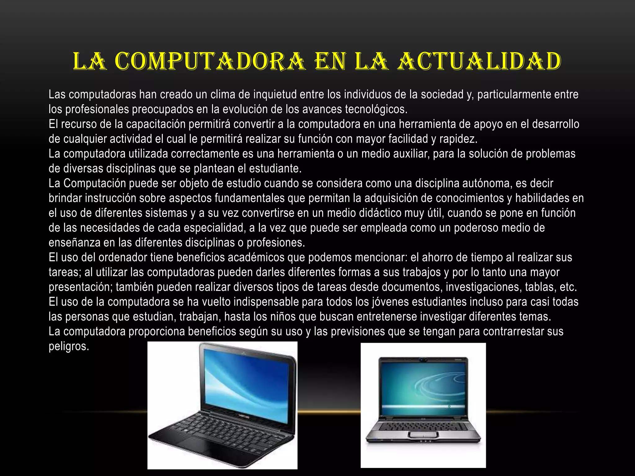 LA COMPUTADORA EN LA ACTUALIDAD
Las computadoras han creado un clima de inquietud entre los individuos de la sociedad y, particularmente entre
los profesionales preocupados en la evolución de los avances tecnológicos.
El recurso de la capacitación permitirá convertir a la computadora en una herramienta de apoyo en el desarrollo
de cualquier actividad el cual le permitirá realizar su función con mayor facilidad y rapidez.
La computadora utilizada correctamente es una herramienta o un medio auxiliar, para la solución de problemas
de diversas disciplinas que se plantean el estudiante.
La Computación puede ser objeto de estudio cuando se considera como una disciplina autónoma, es decir
brindar instrucción sobre aspectos fundamentales que permitan la adquisición de conocimientos y habilidades en
el uso de diferentes sistemas y a su vez convertirse en un medio didáctico muy útil, cuando se pone en función
de las necesidades de cada especialidad, a la vez que puede ser empleada como un poderoso medio de
enseñanza en las diferentes disciplinas o profesiones.
El uso del ordenador tiene beneficios académicos que podemos mencionar: el ahorro de tiempo al realizar sus
tareas; al utilizar las computadoras pueden darles diferentes formas a sus trabajos y por lo tanto una mayor
presentación; también pueden realizar diversos tipos de tareas desde documentos, investigaciones, tablas, etc.
El uso de la computadora se ha vuelto indispensable para todos los jóvenes estudiantes incluso para casi todas
las personas que estudian, trabajan, hasta los niños que buscan entretenerse investigar diferentes temas.
La computadora proporciona beneficios según su uso y las previsiones que se tengan para contrarrestar sus
peligros.
 