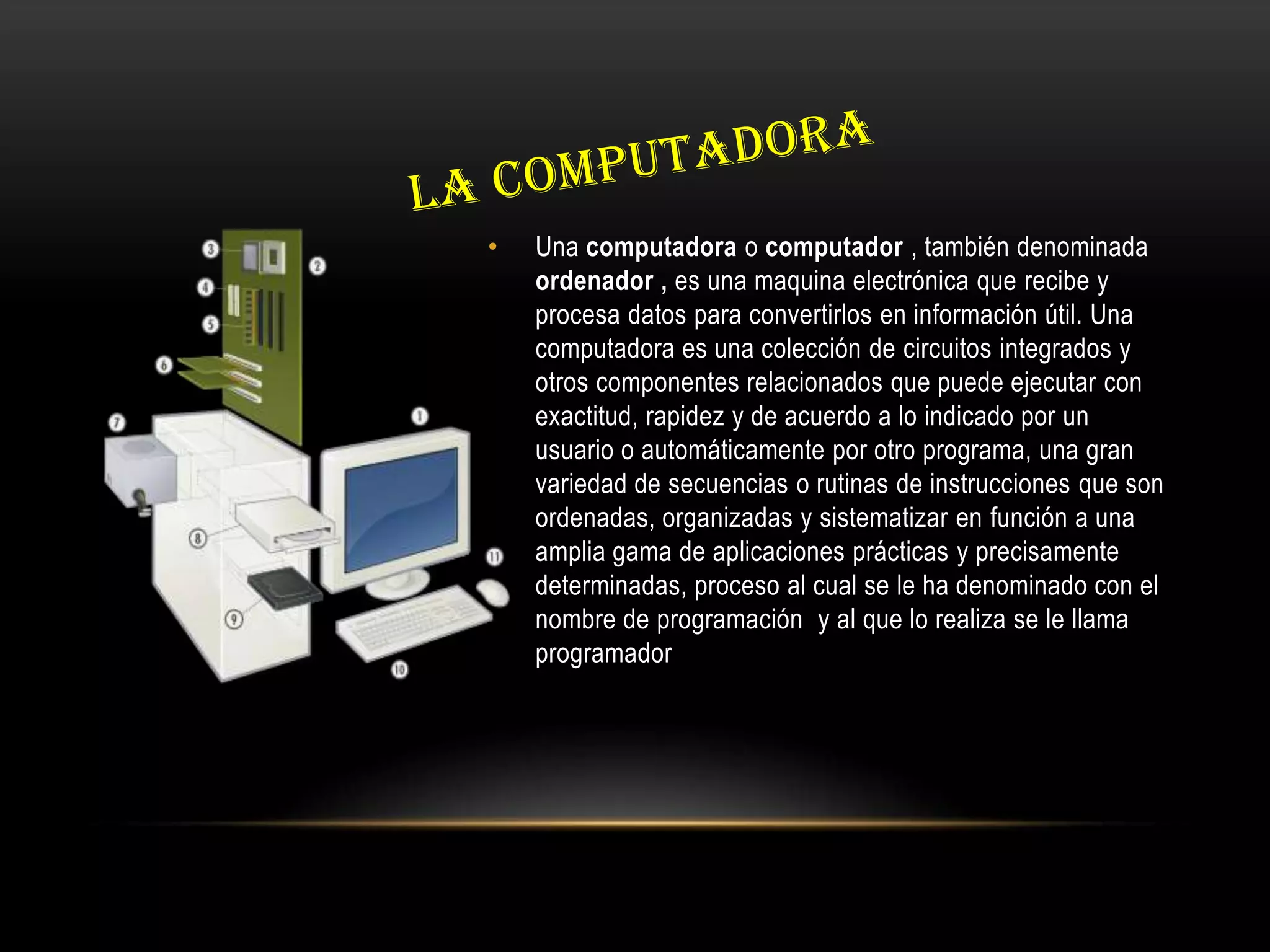 • Una computadora o computador , también denominada
ordenador , es una maquina electrónica que recibe y
procesa datos para convertirlos en información útil. Una
computadora es una colección de circuitos integrados y
otros componentes relacionados que puede ejecutar con
exactitud, rapidez y de acuerdo a lo indicado por un
usuario o automáticamente por otro programa, una gran
variedad de secuencias o rutinas de instrucciones que son
ordenadas, organizadas y sistematizar en función a una
amplia gama de aplicaciones prácticas y precisamente
determinadas, proceso al cual se le ha denominado con el
nombre de programación y al que lo realiza se le llama
programador
 