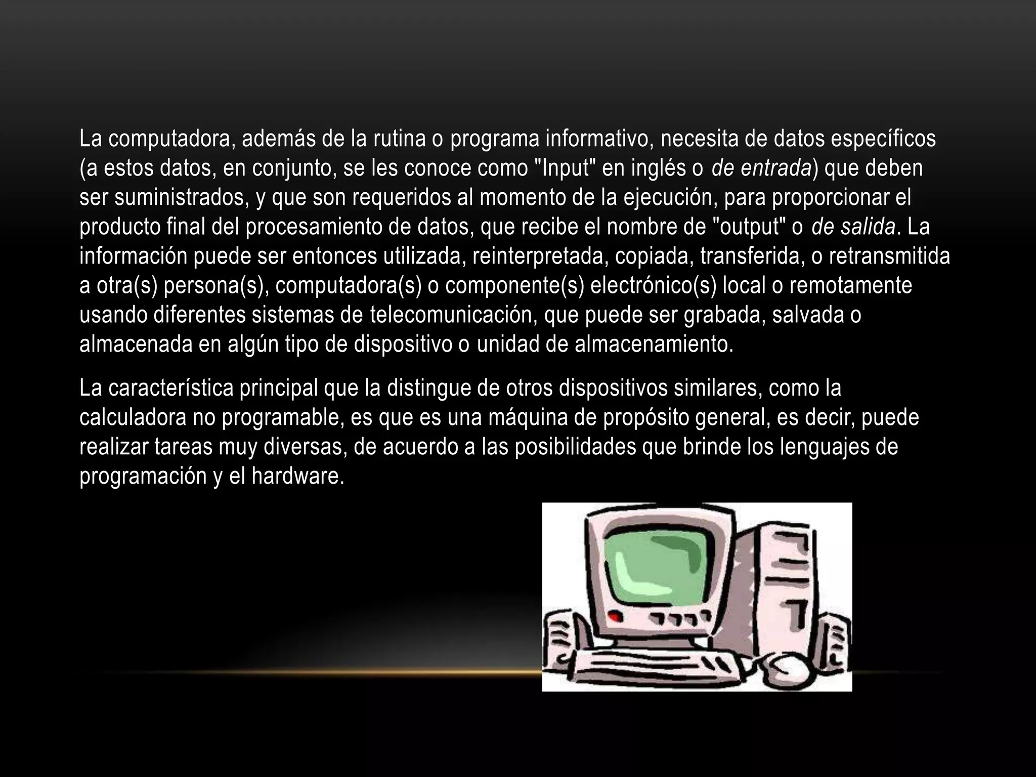 La computadora, además de la rutina o programa informativo, necesita de datos específicos
(a estos datos, en conjunto, se les conoce como "Input" en inglés o de entrada) que deben
ser suministrados, y que son requeridos al momento de la ejecución, para proporcionar el
producto final del procesamiento de datos, que recibe el nombre de "output" o de salida. La
información puede ser entonces utilizada, reinterpretada, copiada, transferida, o retransmitida
a otra(s) persona(s), computadora(s) o componente(s) electrónico(s) local o remotamente
usando diferentes sistemas de telecomunicación, que puede ser grabada, salvada o
almacenada en algún tipo de dispositivo o unidad de almacenamiento.
La característica principal que la distingue de otros dispositivos similares, como la
calculadora no programable, es que es una máquina de propósito general, es decir, puede
realizar tareas muy diversas, de acuerdo a las posibilidades que brinde los lenguajes de
programación y el hardware.
 